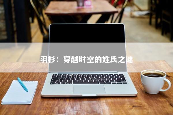 羽杉：穿越时空的姓氏之谜