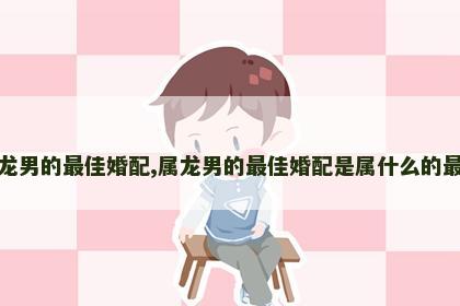属龙男的最佳婚配,属龙男的最佳婚配是属什么的最好