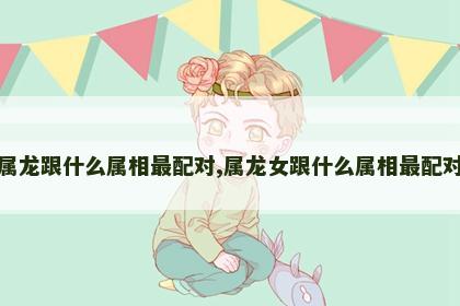 属龙跟什么属相最配对,属龙女跟什么属相最配对