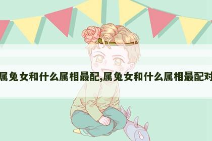 属兔女和什么属相最配,属兔女和什么属相最配对