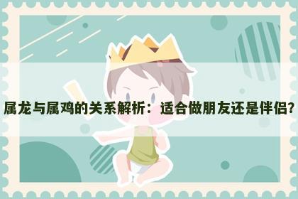 属龙与属鸡的关系解析：适合做朋友还是伴侣？