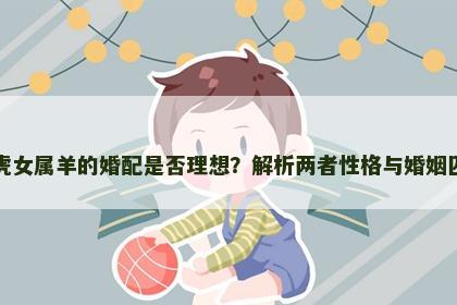 男属虎女属羊的婚配是否理想？解析两者性格与婚姻匹配度