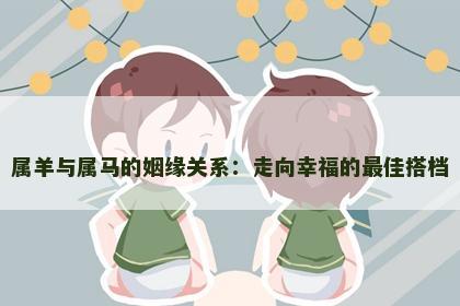 属羊与属马的姻缘关系：走向幸福的最佳搭档
