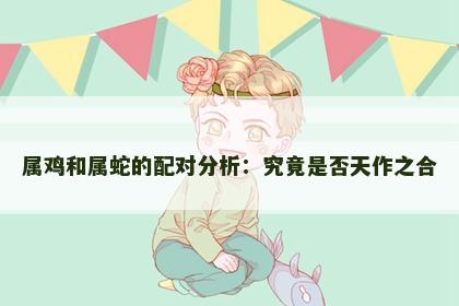 属鸡和属蛇的配对分析：究竟是否天作之合