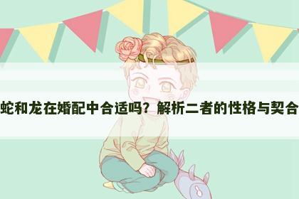 属蛇和龙在婚配中合适吗？解析二者的性格与契合度
