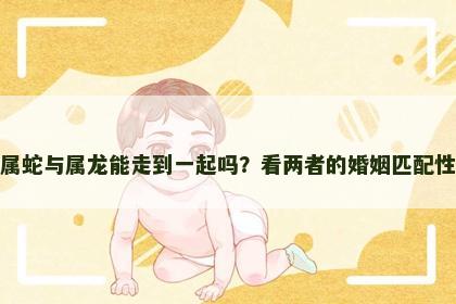 属蛇与属龙能走到一起吗？看两者的婚姻匹配性