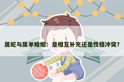 属蛇与属羊婚姻：是相互补充还是性格冲突？