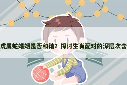 属虎属蛇婚姻是否和谐？探讨生肖配对的深层次含义
