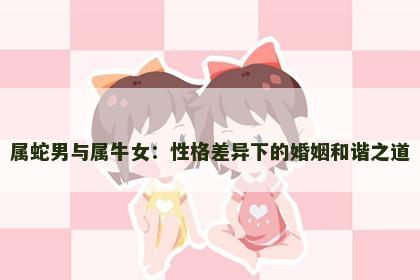属蛇男与属牛女：性格差异下的婚姻和谐之道