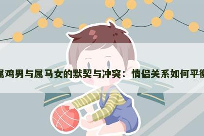 属鸡男与属马女的默契与冲突：情侣关系如何平衡