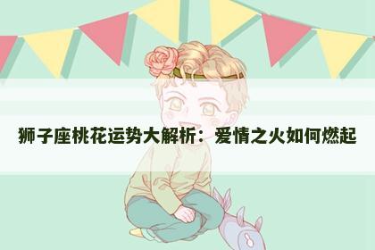 狮子座桃花运势大解析：爱情之火如何燃起