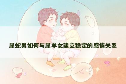 属蛇男如何与属羊女建立稳定的感情关系