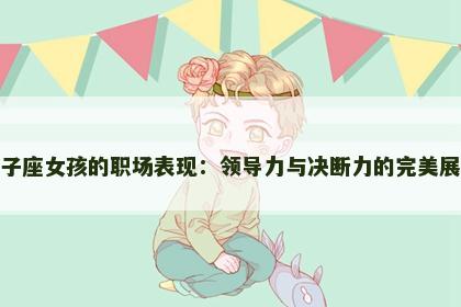 狮子座女孩的职场表现：领导力与决断力的完美展现