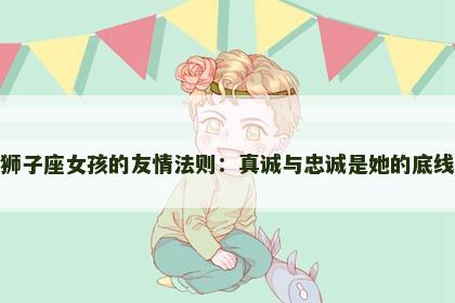狮子座女孩的友情法则：真诚与忠诚是她的底线