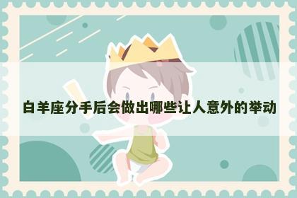 白羊座分手后会做出哪些让人意外的举动