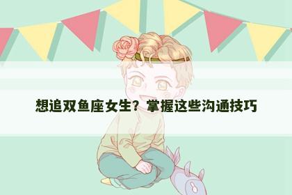 想追双鱼座女生？掌握这些沟通技巧