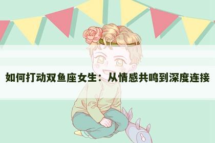 如何打动双鱼座女生：从情感共鸣到深度连接